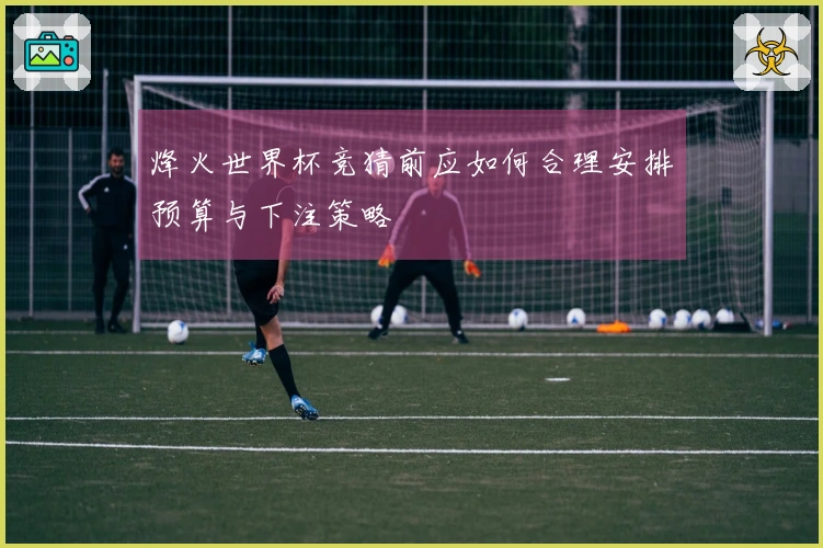 烽火世界杯竞猜前应如何合理安排预算与下注策略