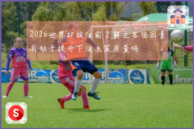 2026世界杯投注前了解主客场因素有助于提升下注决策质量吗