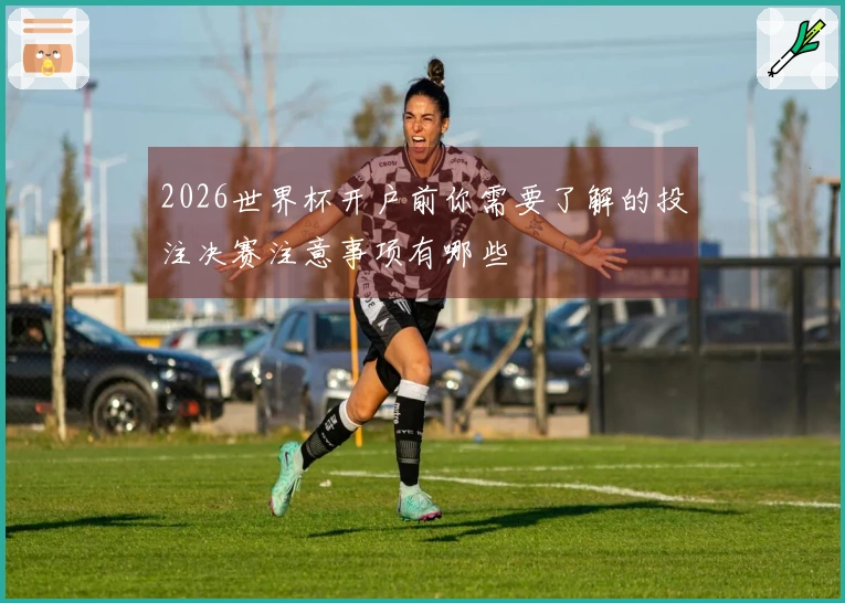 2026世界杯开户前你需要了解的投注决赛注意事项有哪些