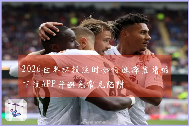 2026世界杯投注时如何选择靠谱的下注APP并避免常见陷阱
