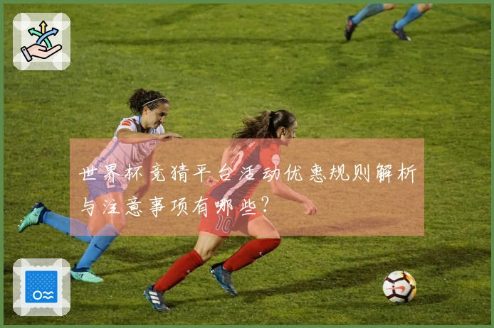 世界杯竞猜平台活动优惠规则解析与注意事项有哪些？