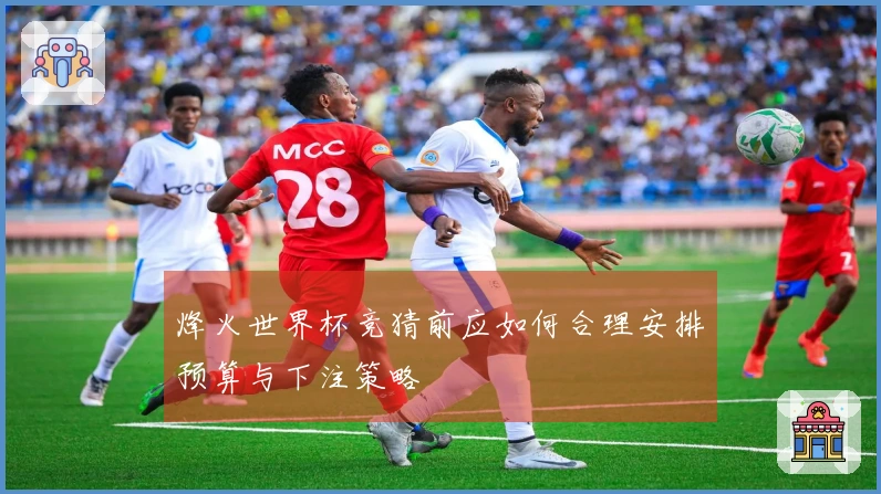 烽火世界杯竞猜前应如何合理安排预算与下注策略