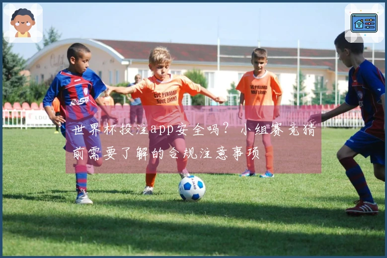 世界杯投注app安全吗？小组赛竞猜前需要了解的合规注意事项