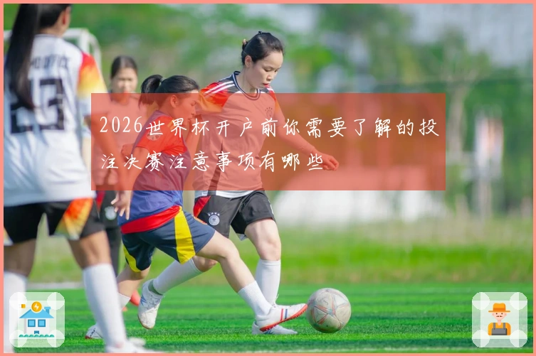 2026世界杯开户前你需要了解的投注决赛注意事项有哪些